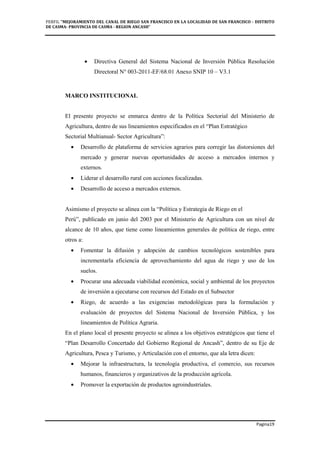 PERFIL "MEJORAMIENTO DEL CANAL DE RIEGO SAN FRANCISCO EN LA LOCALIDAD DE SAN FRANCISCO - DISTRITO
DE CASMA- PROVINCIA DE CASMA - REGION ANCASH”
Pagina19
• Directiva General del Sistema Nacional de Inversión Pública Resolución
Directoral N° 003-2011-EF/68.01 Anexo SNIP 10 – V3.1
MARCO INSTITUCIONAL
El presente proyecto se enmarca dentro de la Política Sectorial del Ministerio de
Agricultura, dentro de sus lineamientos especificados en el “Plan Estratégico
Sectorial Multianual- Sector Agricultura”:
• Desarrollo de plataforma de servicios agrarios para corregir las distorsiones del
mercado y generar nuevas oportunidades de acceso a mercados internos y
externos.
• Liderar el desarrollo rural con acciones focalizadas.
• Desarrollo de acceso a mercados externos.
Asimismo el proyecto se alinea con la “Política y Estrategia de Riego en el
Perú”, publicado en junio del 2003 por el Ministerio de Agricultura con un nivel de
alcance de 10 años, que tiene como lineamientos generales de política de riego, entre
otros a:
• Fomentar la difusión y adopción de cambios tecnológicos sostenibles para
incrementarla eficiencia de aprovechamiento del agua de riego y uso de los
suelos.
• Procurar una adecuada viabilidad económica, social y ambiental de los proyectos
de inversión a ejecutarse con recursos del Estado en el Subsector
• Riego, de acuerdo a las exigencias metodológicas para la formulación y
evaluación de proyectos del Sistema Nacional de Inversión Pública, y los
lineamientos de Política Agraria.
En el plano local el presente proyecto se alinea a los objetivos estratégicos que tiene el
“Plan Desarrollo Concertado del Gobierno Regional de Ancash”, dentro de su Eje de
Agricultura, Pesca y Turismo, y Articulación con el entorno, que ala letra dicen:
• Mejorar la infraestructura, la tecnología productiva, el comercio, sus recursos
humanos, financieros y organizativos de la producción agrícola.
• Promover la exportación de productos agroindustriales.
 