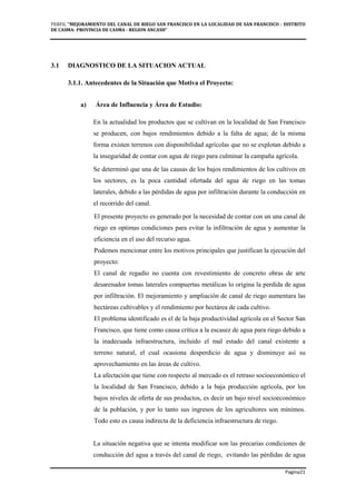 PERFIL "MEJORAMIENTO DEL CANAL DE RIEGO SAN FRANCISCO EN LA LOCALIDAD DE SAN FRANCISCO - DISTRITO
DE CASMA- PROVINCIA DE CASMA - REGION ANCASH”
Pagina21
3.1 DIAGNOSTICO DE LA SITUACION ACTUAL
3.1.1. Antecedentes de la Situación que Motiva el Proyecto:
a) Área de Influencia y Área de Estudio:
En la actualidad los productos que se cultivan en la localidad de San Francisco
se producen, con bajos rendimientos debido a la falta de agua; de la misma
forma existen terrenos con disponibilidad agrícolas que no se explotan debido a
la inseguridad de contar con agua de riego para culminar la campaña agrícola.
Se determinó que una de las causas de los bajos rendimientos de los cultivos en
los sectores, es la poca cantidad ofertada del agua de riego en las tomas
laterales, debido a las pérdidas de agua por infiltración durante la conducción en
el recorrido del canal.
El presente proyecto es generado por la necesidad de contar con un una canal de
riego en optimas condiciones para evitar la infiltración de agua y aumentar la
eficiencia en el uso del recurso agua.
Podemos mencionar entre los motivos principales que justifican la ejecución del
proyecto:
El canal de regadío no cuenta con revestimiento de concreto obras de arte
desarenador tomas laterales compuertas metálicas lo origina la perdida de agua
por infiltración. El mejoramiento y ampliación de canal de riego aumentara las
hectáreas cultivables y el rendimiento por hectárea de cada cultivo.
El problema identificado es el de la baja productividad agrícola en el Sector San
Francisco, que tiene como causa crítica a la escasez de agua para riego debido a
la inadecuada infraestructura, incluido el mal estado del canal existente a
terreno natural, el cual ocasiona desperdicio de agua y disminuye así su
aprovechamiento en las áreas de cultivo.
La afectación que tiene con respecto al mercado es el retraso socioeconómico el
la localidad de San Francisco, debido a la baja producción agrícola, por los
bajos niveles de oferta de sus productos, es decir un bajo nivel socioeconómico
de la población, y por lo tanto sus ingresos de los agricultores son mínimos.
Todo esto es causa indirecta de la deficiencia infraestructura de riego.
La situación negativa que se intenta modificar son las precarias condiciones de
conducción del agua a través del canal de riego, evitando las pérdidas de agua
 