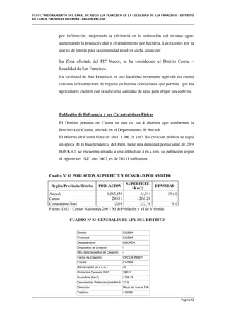 PERFIL "MEJORAMIENTO DEL CANAL DE RIEGO SAN FRANCISCO EN LA LOCALIDAD DE SAN FRANCISCO - DISTRITO
DE CASMA- PROVINCIA DE CASMA - REGION ANCASH”
Pagina22
por infiltración; mejorando la eficiencia en la utilización del recurso agua:
aumentando la productividad y el rendimiento por hectárea. Las razones por la
que es de interés para la comunidad resolver dicha situación:
La Zona afectada del PIP Menor, se ha considerado el Distrito Casma –
Localidad de San Francisco.
La localidad de San Francisco es una localidad netamente agrícola no cuenta
con una infraestructura de regadío en buenas condiciones que permita que los
agricultores cuenten con la suficiente cantidad de agua para irrigar sus cultivos.
Población de Referencia y sus Características Físicas
El Distrito peruano de Casma es uno de los 4 distritos que conforman la
Provincia de Casma, ubicada en el Departamento de Ancash.
El Distrito de Casma tiene un área 1206.28 km2. Su creación política se logró
en época de la Independencia del Perú, tiene una densidad poblacional de 23.9
Hab/Km2, se encuentra situado a una altitud de 4 m.s.n.m, su población según
el reporte del INEI año 2007, es de 28831 habitantes.
Cuadro Nº 01 POBLACION, SUPERFICIE Y DENSIDAD POR AMBITO
Región/Provincia/Distrito POBLACION
SUPERFICIE
(Km2)
DENSIDAD
Ancash 1,063,459 35,914 29.61
Casma 28831 1206.28
Comandante Noel 2029 222.76 9.1
Fuente: INEI - Censos Nacionales 2007: XI de Población y VI de Vivienda.
CUADRO Nº 02 GENERALES DE LEY DEL DISTRITO
Distrito CASMA
Provincia CASMA
Departamento ANCASH
Dispositivo de Creación -
Nro. del Dispositivo de Creación -
Fecha de Creación EPOCA INDEP.
Capital CASMA
Altura capital (m.s.n.m.) 45
Población Censada 2007 28831
Superficie (Km2) 1206.28
Densidad de Población (Hab/Km2) 23.9
Dirección Plaza de Armas S/N
Teléfono 412063
 