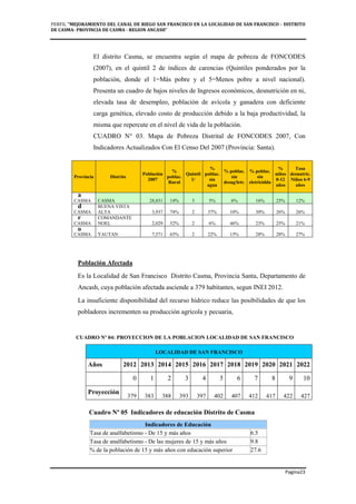 PERFIL "MEJORAMIENTO DEL CANAL DE RIEGO SAN FRANCISCO EN LA LOCALIDAD DE SAN FRANCISCO - DISTRITO
DE CASMA- PROVINCIA DE CASMA - REGION ANCASH”
Pagina23
El distrito Casma, se encuentra según el mapa de pobreza de FONCODES
(2007), en el quintil 2 de índices de carencias (Quintiles ponderados por la
población, donde el 1=Más pobre y el 5=Menos pobre a nivel nacional).
Presenta un cuadro de bajos niveles de Ingresos económicos, desnutrición en ni,
elevada tasa de desempleo, población de avícola y ganadera con deficiente
carga genética, elevado costo de producción debido a la baja productividad, la
misma que repercute en el nivel de vida de la población.
CUADRO N° 03. Mapa de Pobreza Distrital de FONCODES 2007, Con
Indicadores Actualizados Con El Censo Del 2007 (Provincia: Santa).
C
u
a
d
r
o
Población Afectada
Es la Localidad de San Francisco Distrito Casma, Provincia Santa, Departamento de
Ancash, cuya población afectada asciende a 379 habitantes, segun INEI 2012.
La insuficiente disponibilidad del recurso hídrico reduce las posibilidades de que los
pobladores incrementen su producción agrícola y pecuaria,
CUADRO Nº 04: PROYECCION DE LA POBLACION LOCALIDAD DE SAN FRANCISCO
Cuadro Nº 05 Indicadores de educación Distrito de Casma
Indicadores de Educación
Tasa de analfabetismo - De 15 y más años 6.5
Tasa de analfabetismo - De las mujeres de 15 y más años 9.8
% de la población de 15 y más años con educación superior 27.6
Provincia Distrito
Población
2007
%
poblac.
Rural
Quintil
1/
%
poblac.
sin
agua
% poblac.
sin
desag/letr.
% poblac.
sin
eletricidda
%
niños
0-12
años
Tasa
desnutric.
Niños 6-9
años
CASMA CASMA 28,831 14% 3 5% 6% 16% 25% 12%
CASMA
BUENA VISTA
ALTA 3,937 74% 2 37% 10% 30% 26% 26%
CASMA
COMANDANTE
NOEL 2,029 52% 2 6% 46% 23% 25% 21%
CASMA YAUTAN 7,571 65% 2 22% 15% 28% 28% 27%
LOCALIDAD DE SAN FRANCISCO
Años 2012 2013 2014 2015 2016 2017 2018 2019 2020 2021 2022
0 1 2 3 4 5 6 7 8 9 10
Proyección
379 383 388 393 397 402 407 412 417 422 427
 