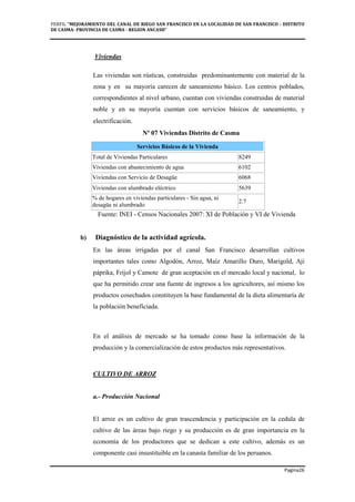 PERFIL "MEJORAMIENTO DEL CANAL DE RIEGO SAN FRANCISCO EN LA LOCALIDAD DE SAN FRANCISCO - DISTRITO
DE CASMA- PROVINCIA DE CASMA - REGION ANCASH”
Pagina26
Viviendas
Las viviendas son rústicas, construidas predominantemente con material de la
zona y en su mayoría carecen de saneamiento básico. Los centros poblados,
correspondientes al nivel urbano, cuentan con viviendas construidas de material
noble y en su mayoría cuentan con servicios básicos de saneamiento, y
electrificación.
Nº 07 Viviendas Distrito de Casma
Servicios Básicos de la Vivienda
Total de Viviendas Particulares 8249
Viviendas con abastecimiento de agua 6102
Viviendas con Servicio de Desagüe 6068
Viviendas con alumbrado eléctrico 5639
% de hogares en viviendas particulares - Sin agua, ni
desagüe ni alumbrado
2.7
Fuente: INEI - Censos Nacionales 2007: XI de Población y VI de Vivienda
b) Diagnóstico de la actividad agrícola.
En las áreas irrigadas por el canal San Francisco desarrollan cultivos
importantes tales como Algodón, Arroz, Maíz Amarillo Duro, Marigold, Aji
páprika, Frijol y Camote de gran aceptación en el mercado local y nacional, lo
que ha permitido crear una fuente de ingresos a los agricultores, así mismo los
productos cosechados constituyen la base fundamental de la dieta alimentaría de
la población beneficiada.
En el análisis de mercado se ha tomado como base la información de la
producción y la comercialización de estos productos más representativos.
CULTIVO DE ARROZ
a.- Producción Nacional
El arroz es un cultivo de gran trascendencia y participación en la cedula de
cultivo de las áreas bajo riego y su producción es de gran importancia en la
economía de los productores que se dedican a este cultivo, además es un
componente casi insustituible en la canasta familiar de los peruanos.
 