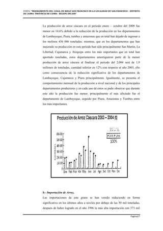 PERFIL "MEJORAMIENTO DEL CANAL DE RIEGO SAN FRANCISCO EN LA LOCALIDAD DE SAN FRANCISCO - DISTRITO
DE CASMA- PROVINCIA DE CASMA - REGION ANCASH”
Pagina27
La producción de arroz cáscara en el periodo enero – octubre del 2009 fue
menor en 14.6% debido a la reducción de la producción en los departamentos
de Lambayeque, Piura, tumbes y amazonas que en total han dejado de ingresar a
los molinos 436 086 toneladas; mientras, que en los departamentos que han
mejorado su producción en este periodo han sido principalmente San Martín, La
Libertad, Cajamarca y Arequipa entre los más importantes que en total han
aportado toneladas, estos departamentos amortiguaron parte de la menor
producción de arroz cáscara al finalizar el periodo del 2,004 será de 1,9
millones de toneladas, cantidad inferior en 12% con respecto al año 2003, ello
como consecuencia de la reducción significativa de los departamentos de
Lambayeque, Cajamarca y Piura principalmente. Igualmente, se presenta el
comportamiento mensual de la producción a nivel nacional y de los principales
departamentos productores y en cada uno de estos se pudo observar que durante
este año la producción fue menor, principalmente el más afectado fue el
departamento de Lambayeque, seguido por Piura, Amazonas y Tumbes entre
los más importantes.
b.- Importación de Arroz.
Las importaciones de este grano se han venido reduciendo en forma
significativa en los últimos años a niveles por debajo de las 50 mil toneladas,
después de haber logrado en el año 1996 la más alta importación con 373 mil
 