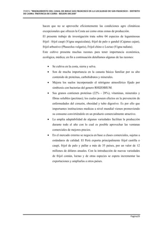 PERFIL "MEJORAMIENTO DEL CANAL DE RIEGO SAN FRANCISCO EN LA LOCALIDAD DE SAN FRANCISCO - DISTRITO
DE CASMA- PROVINCIA DE CASMA - REGION ANCASH”
Pagina29
hacen que no se aproveche eficientemente las condiciones agro climáticas
excepcionales que ofrecen la Costa asi como otras zonas de producción.
El presente trabajo de investigación trata sobre 04 especies de leguminosas
frijol : frijol caupí (Vigna unguiculata), frijol de palo o gandul (Cajanus cajan),
frijol arbustivo (Phaseolus vulgaris), Frijol chino o Loctao (Vigna radiata).
Este cultivo presenta muchas razones para tener importancia económica,
ecológica, médica; en fin a continuación detallamos algunas de las razones:
• Se cultiva en la costa, sierra y selva.
• Son de mucha importancia en la canasta básica familiar por su alto
contenido de proteínas, carbohidratos y minerales.
• Mejora los suelos incorporando el nitrógeno atmosférico fijado por
simbiosis con bacterias del genero RHIZOBIUM.
• Sus granos contienen proteínas (22% - 28%), vitaminas, minerales y
fibras solubles (pectinas); los cuales poseen efectos en la prevención de
enfermedades del corazón, obesidad y tubo digestivo. Es por ello que
importantes instituciones medicas a nivel mundial vienen promoviendo
su consumo convirtiéndolo en un producto comercialmente atractivo.
• La amplia adaptabilidad de algunas variedades facilitan la producción
durante todo el año con lo cual es posible aprovechar las ventanas
comerciales de mejores precios.
• En el mercado externo se negocia en base a clases comerciales, sujetas a
estándares de calidad. El Perú exporta principalmente frijol castilla o
caupí, frijol de palo y pallar a más de 35 países, por un valor de 12
millones de dólares anuales. Con la introducción de nuevas variedades
de frijol común, loctao y de otras especies se espera incrementar las
exportaciones y ampliarlas a otros países.
 