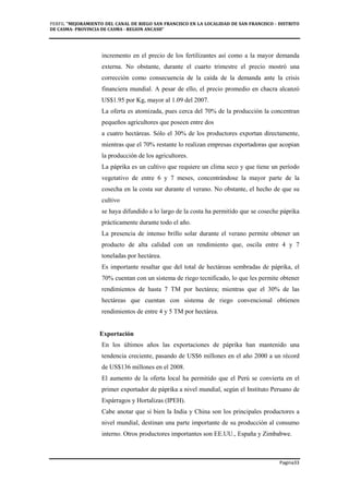 PERFIL "MEJORAMIENTO DEL CANAL DE RIEGO SAN FRANCISCO EN LA LOCALIDAD DE SAN FRANCISCO - DISTRITO
DE CASMA- PROVINCIA DE CASMA - REGION ANCASH”
Pagina33
incremento en el precio de los fertilizantes así como a la mayor demanda
externa. No obstante, durante el cuarto trimestre el precio mostró una
corrección como consecuencia de la caída de la demanda ante la crisis
financiera mundial. A pesar de ello, el precio promedio en chacra alcanzó
US$1.95 por Kg, mayor al 1.09 del 2007.
La oferta es atomizada, pues cerca del 70% de la producción la concentran
pequeños agricultores que poseen entre dos
a cuatro hectáreas. Sólo el 30% de los productores exportan directamente,
mientras que el 70% restante lo realizan empresas exportadoras que acopian
la producción de los agricultores.
La páprika es un cultivo que requiere un clima seco y que tiene un período
vegetativo de entre 6 y 7 meses, concentrándose la mayor parte de la
cosecha en la costa sur durante el verano. No obstante, el hecho de que su
cultivo
se haya difundido a lo largo de la costa ha permitido que se coseche páprika
prácticamente durante todo el año.
La presencia de intenso brillo solar durante el verano permite obtener un
producto de alta calidad con un rendimiento que, oscila entre 4 y 7
toneladas por hectárea.
Es importante resaltar que del total de hectáreas sembradas de páprika, el
70% cuentan con un sistema de riego tecnificado, lo que les permite obtener
rendimientos de hasta 7 TM por hectárea; mientras que el 30% de las
hectáreas que cuentan con sistema de riego convencional obtienen
rendimientos de entre 4 y 5 TM por hectárea.
Exportación
En los últimos años las exportaciones de páprika han mantenido una
tendencia creciente, pasando de US$6 millones en el año 2000 a un récord
de US$136 millones en el 2008.
El aumento de la oferta local ha permitido que el Perú se convierta en el
primer exportador de páprika a nivel mundial, según el Instituto Peruano de
Espárragos y Hortalizas (IPEH).
Cabe anotar que si bien la India y China son los principales productores a
nivel mundial, destinan una parte importante de su producción al consumo
interno. Otros productores importantes son EE.UU., España y Zimbabwe.
 