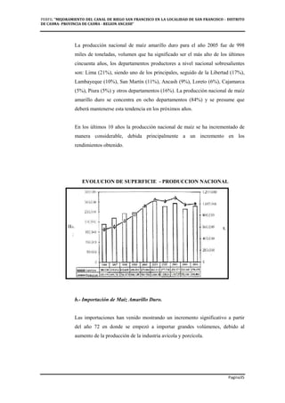 PERFIL "MEJORAMIENTO DEL CANAL DE RIEGO SAN FRANCISCO EN LA LOCALIDAD DE SAN FRANCISCO - DISTRITO
DE CASMA- PROVINCIA DE CASMA - REGION ANCASH”
Pagina35
La producción nacional de maíz amarillo duro para el año 2005 fue de 998
miles de toneladas, volumen que ha significado ser el más alto de los últimos
cincuenta años, los departamentos productores a nivel nacional sobresalientes
son: Lima (21%), siendo uno de los principales, seguido de la Libertad (17%),
Lambayeque (10%), San Martín (11%), Ancash (9%), Loreto (6%), Cajamarca
(5%), Piura (5%) y otros departamentos (16%). La producción nacional de maíz
amarillo duro se concentra en ocho departamentos (84%) y se presume que
deberá mantenerse esta tendencia en los próximos años.
En los últimos 10 años la producción nacional de maíz se ha incrementado de
manera considerable, debida principalmente a un incremento en los
rendimientos obtenido.
EVOLUCION DE SUPERFICIE - PRODUCCION NACIONAL
b.- Importación de Maíz Amarillo Duro.
Las importaciones han venido mostrando un incremento significativo a partir
del año 72 en donde se empezó a importar grandes volúmenes, debido al
aumento de la producción de la industria avícola y porcícola.
 