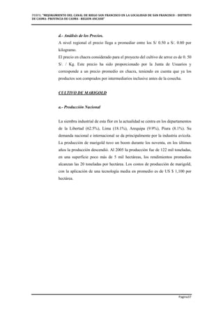 PERFIL "MEJORAMIENTO DEL CANAL DE RIEGO SAN FRANCISCO EN LA LOCALIDAD DE SAN FRANCISCO - DISTRITO
DE CASMA- PROVINCIA DE CASMA - REGION ANCASH”
Pagina37
d.- Análisis de los Precios.
A nivel regional el precio llega a promediar entre los S/ 0.50 a S/. 0.80 por
kilogramo.
El precio en chacra considerado para el proyecto del cultivo de arroz es de 0. 50
S/. / Kg. Este precio ha sido proporcionado por la Junta de Usuarios y
corresponde a un precio promedio en chacra, teniendo en cuenta que ya los
productos son comprados por intermediarios inclusive antes de la cosecha.
CULTIVO DE MARIGOLD
a.- Producción Nacional
La siembra industrial de esta flor en la actualidad se centra en los departamentos
de la Libertad (62.5%), Lima (18.1%), Arequipa (9.9%), Piura (8.1%). Su
demanda nacional e internacional se da principalmente por la industria avícola.
La producción de marigold tuvo un boom durante los noventa, en los últimos
años la producción descendió. Al 2005 la producción fue de 122 mil toneladas,
en una superficie poco más de 5 mil hectáreas, los rendimientos promedios
alcanzan las 20 toneladas por hectárea. Los costos de producción de marigold,
con la aplicación de una tecnología media en promedio es de US $ 1,100 por
hectárea.
 