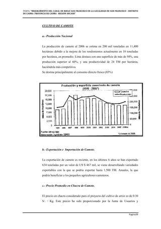 PERFIL "MEJORAMIENTO DEL CANAL DE RIEGO SAN FRANCISCO EN LA LOCALIDAD DE SAN FRANCISCO - DISTRITO
DE CASMA- PROVINCIA DE CASMA - REGION ANCASH”
Pagina39
CULTIVO DE CAMOTE
a.- Producción Nacional
La producción de camote al 2006 se estima en 200 mil toneladas en 11,400
hectáreas debido a la mejora de los rendimientos actualmente en 18 toneladas
por hectárea, en promedio. Lima destaca con una superficie de más de 50%, una
producción superior al 60%, y una productividad de 24 TM por hectárea,
haciéndola más competitiva.
Se destina principalmente al consumo directo fresco (85%)
b.- Exportación e Importación de Camote.
La exportación de camote es reciente, en los últimos 6 años se han exportado
634 toneladas por un valor de US $ 467 mil, se viene desarrollando variedades
exportables con la que se podría exportar hasta 1,500 TM. Anuales, la que
podría beneficiar a los pequeños agricultores camoteros.
c.- Precio Promedio en Chacra de Camote.
El precio en chacra considerado para el proyecto del cultivo de arroz es de 0.30
S/. / Kg. Este precio ha sido proporcionado por la Junta de Usuarios y
 