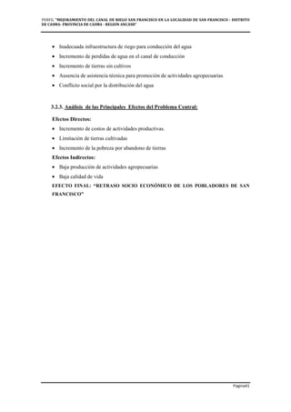 PERFIL "MEJORAMIENTO DEL CANAL DE RIEGO SAN FRANCISCO EN LA LOCALIDAD DE SAN FRANCISCO - DISTRITO
DE CASMA- PROVINCIA DE CASMA - REGION ANCASH”
Pagina41
• Inadecuada infraestructura de riego para conducción del agua
• Incremento de perdidas de agua en el canal de conducción
• Incremento de tierras sin cultivos
• Ausencia de asistencia técnica para promoción de actividades agropecuarias
• Conflicto social por la distribución del agua
3.2.3. Análisis de las Principales Efectos del Problema Central:
Efectos Directos:
• Incremento de costos de actividades productivas.
• Limitación de tierras cultivadas
• Incremento de la pobreza por abandono de tierras
Efectos Indirectos:
• Baja producción de actividades agropecuarias
• Baja calidad de vida
EFECTO FINAL: “RETRASO SOCIO ECONÓMICO DE LOS POBLADORES DE SAN
FRANCISCO”
 