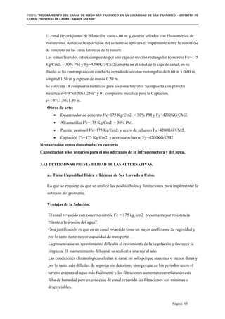 PERFIL "MEJORAMIENTO DEL CANAL DE RIEGO SAN FRANCISCO EN LA LOCALIDAD DE SAN FRANCISCO - DISTRITO DE
CASMA- PROVINCIA DE CASMA - REGION ANCASH”
Página 48
El canal llevará juntas de dilatación cada 4.00 m. y estarán sellados con Elastomérico de
Poliuretano. Antes de la aplicación del sellante se aplicará el imprimante sobre la superficie
de concreto en las caras laterales de la ranura.
Las tomas laterales estará compuesto por una caja de sección rectangular (concreto F'c=175
Kg/Cm2. + 30% PM y Fy=4200KG/CM2) abierta en el talud de la caja de canal, en su
diseño se ha contemplado un conducto cerrado de sección rectangular de 0.60 m x 0.60 m,
longitud 1.50 m y espesor de muros 0.20 m.
Se colocara 18 compuerta metálicas para las toma laterales “compuerta con plancha
metálica e=1/8"x0.50x1.25m” y 01 compuerta metálica para la Captación.
e=1/8"x1.50x1.40 m.
Obras de arte:
• Desarenador de concreto F'c=175 Kg/Cm2. + 30% PM y Fy=4200KG/CM2.
• Alcantarillas F'c=175 Kg/Cm2. + 30% PM.
• Puente peatonal F'c=175 Kg/Cm2. y acero de refuerzo Fy=4200KG/CM2.
• Captación F'c=175 Kg/Cm2. y acero de refuerzo Fy=4200KG/CM2.
Restauración zonas disturbadas en canteras
Capacitación a los usuarios para el uso adecuado de la infraestructura y del agua.
3.4.1 DETERMINAR PREVIABILIDAD DE LAS ALTERNATIVAS.
a.- Tiene Capacidad Física y Técnica de Ser Llevada a Cabo.
Lo que se requiere es que se analice las posibilidades y limitaciones para implementar la
solución del problema.
Ventajas de la Solución.
El canal revestido con concreto simple f´c = 175 kg./cm2 presenta mayor resistencia
“frente a la erosión del agua”.
Otra justificación es que en un canal revestido tiene un mejor coeficiente de rugosidad y
por lo tanto tiene mayor capacidad de transporte. .
La presencia de un revestimiento dificulta el crecimiento de la vegetación y favorece la
limpieza. El mantenimiento del canal se realizaría una vez al año.
Las condiciones climatológicas afectan al canal no solo porque sean más o menos duras y
por lo tanto más difíciles de soportar sin deterioro, sino porque en los periodos secos el
terreno evapora el agua más fácilmente y las filtraciones aumentan reemplazando esta
falta de humedad pero en este caso de canal revestido las filtraciones son mínimas o
despreciables.
 