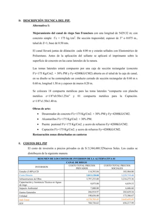 D. DESCRIPCIÓN TECNICA DEL PIP.
Alternativa 1:
Mejoramiento del canal de riego San Francisco con una longitud de 5429.32 m; con
concreto simple f´c = 175 kg./cm2
. De sección trapezoidal, espesor de 3” o 0.075 m.,
talud de Z=1, base de 0.50 mts.
El canal llevará juntas de dilatación cada 4.00 m y estarán sellados con Elastomérico de
Poliuretano. Antes de la aplicación del sellante se aplicará el imprimante sobre la
superficie de concreto en las caras laterales de la ranura.
Las tomas laterales estará compuesto por una caja de sección rectangular (concreto
F'c=175 Kg/Cm2. + 30% PM y Fy=4200KG/CM2) abierta en el talud de la caja de canal,
en su diseño se ha contemplado un conducto cerrado de sección rectangular de 0.60 m x
0.60 m, longitud 1.50 m y espesor de muros 0.20 m.
Se colocara 18 compuerta metálicas para las toma laterales “compuerta con plancha
metálica e=1/8"x0.50x1.25m” y 01 compuerta metálica para la Captación.
e=1/8"x1.50x1.40 m.
Obras de arte:
• Desarenador de concreto F'c=175 Kg/Cm2. + 30% PM y Fy=4200KG/CM2.
• Alcantarillas F'c=175 Kg/Cm2. + 30% PM.
• Puente peatonal F'c=175 Kg/Cm2. y acero de refuerzo Fy=4200KG/CM2.
• Captación F'c=175 Kg/Cm2. y acero de refuerzo Fy=4200KG/CM2.
Restauración zonas disturbadas en canteras
E. COSTOS DEL PIP
El costo de inversión a precios privados es de S/.5,344,480.32Nuevos Soles. Los cuales se
distribuyen de la siguiente manera
RESUMEN DE LOS COSTOS DE INVERSION DE LA ALTERNATIVA 01
CANAL DE RIEGO
INVERSION
COSTO TOTAL PRECIOS
PRIVADOS
COSTO TOTAL PRECIOS
SOCIALES
Estudio (3.00%) CD 114,393.84 103,984.00
Costo Directo 3,813,128.08 3,229,719.48
Infraestructura de Obra 3,797,253.08 3,216,273.36
Capacitación y Asistencia Técnica en Aguas
de riego
8,075.00 6,839.53
Impacto Ambiental 7,800.00 6,606.60
Gastos Generales 266,918.97 242,629.34
Utilidad 190,656.40 173,306.67
Sub Total 4,270,703.45 3,645,655.49
IGV 768,726.62 656,217.99
 