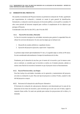 PERFIL "MEJORAMIENTO DEL CANAL DE RIEGO SAN FRANCISCO EN LA LOCALIDAD DE SAN FRANCISCO - DISTRITO DE
CASMA- PROVINCIA DE CASMA - REGION ANCASH”
Página 50
4.1 HORIZONTE DEL PROYECTO
De acuerdo a la naturaleza del Proyecto tenemos un período de evaluación de 10 años, igualmente
por requerimientos de evaluación y teniendo en cuenta la guía general de identificación,
formulación y evaluación social de proyectos de Inversión pública a nivel perfil se considera 10
años como periodo de horizonte temporal para verificar el cumplimiento de los objetivos que
persigue el Proyecto.
Considerando como año 0 al año 2012 y año 10 al año 2022
4.1.1. Fase de Pre inversión y Duración
La fase de inversión incorpora las actividades necesarias para generar la capacidad física de
ofrecer los servicios del proyecto. En este caso las etapas que se incluyen son:
1. Desarrollo de estudios definitivos: expediente técnico.
2. Ejecución del proyecto (ejecución, supervisión / inspección).
La primera etapa tomará aproximadamente 01 mes y la segunda etapa se estima en 06 meses.
Se está considerando adicionalmente el tiempo de transferencia de la obra.
Finalmente, por la duración de esta fase, por el monto de la inversión y por la manera como
esta se realizará, se considera que la inversión se realiza en el instante presente, además se
asume como final de la inversión el momento en que el proyecto inicia su funcionamiento.
4.1.2. Fase de Post inversión y sus Etapas
Esta fase incluye las actividades vinculadas con la operación y mantenimiento del proyecto,
así como su evaluación ex post. Para este tipo de proyectos se estima 10 años, cuando la vida
útil del proyecto es mayor.
4.1.3. Horizonte de Evaluación de cada Proyecto Alternativo:
El horizonte de evaluación de cada proyecto alternativo está determinado por la suma de las
duraciones de las fases de inversión y post inversión que en este caso será 10 años, según lo
expuesto líneas arriba. Se usará este período para realizar las proyecciones de la oferta y la
demanda.
 
