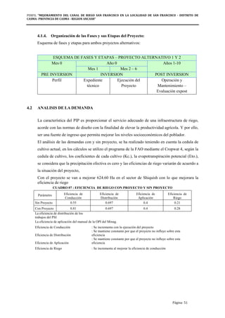 PERFIL "MEJORAMIENTO DEL CANAL DE RIEGO SAN FRANCISCO EN LA LOCALIDAD DE SAN FRANCISCO - DISTRITO DE
CASMA- PROVINCIA DE CASMA - REGION ANCASH”
Página 51
4.1.4. Organización de las Fases y sus Etapas del Proyecto:
Esquema de fases y etapas para ambos proyectos alternativos:
ESQUEMA DE FASES Y ETAPAS – PROYECTO ALTERNATIVO 1 Y 2
Mes 0 Año 0 Años 1-10
Mes 1 Mes 2 – 6
PRE INVERSION INVERSION POST INVERSION
Perfil Expediente
técnico
Ejecución del
Proyecto
Operación y
Mantenimiento –
Evaluación expost
4.2 ANALISIS DE LA DEMANDA
La característica del PIP es proporcionar el servicio adecuado de una infraestructura de riego,
acorde con las normas de diseño con la finalidad de elevar la productividad agrícola. Y por ello,
ser una fuente de ingreso que permita mejorar los niveles socioeconómicos del poblador.
El análisis de las demandas con y sin proyecto, se ha realizado teniendo en cuenta la cedula de
cultivo actual, en los cálculos se utilizo el programa de la FAO mediante el Cropwat 4, según la
cedula de cultivo, los coeficientes de cada cultivo (Kc.), la evapotranspiración potencial (Eto.),
se considera que la precipitación efectiva es cero y las eficiencias de riego variarán de acuerdo a
la situación del proyecto,
Con el proyecto se van a mejorar 624.60 Ha en el sector de Shiquish con lo que mejorara la
eficiencia de riego
CUADRO 07 : EFICIENCIA DE RIEGO CON PROYECTO Y SIN PROYECTO
Parámetro Eficiencia de
Conducción
Eficiencia de
Distribución
Eficiencia de
Aplicación
Eficiencia de
Riego
Sin Proyecto 0.55 0.697 0.4 0.21
Con Proyecto 0.81 0.697 0.4 0.28
La eficiencia de distribución de los
trabajos del PSI
La eficiencia de aplicación del manual de la OPI del Minag.
Eficiencia de Conducción : Se incrementa con la ejecución del proyecto
Eficiencia de Distribución
: Se mantiene constante por que el proyecto no influye sobre esta
eficiencia
Eficiencia de Aplicación
: Se mantiene constante por que el proyecto no influye sobre esta
eficiencia
Eficiencia de Riego : Se incrementa al mejorar la eficiencia de conducción
 
