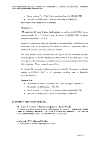 PERFIL "MEJORAMIENTO DEL CANAL DE RIEGO SAN FRANCISCO EN LA LOCALIDAD DE SAN FRANCISCO - DISTRITO DE
CASMA- PROVINCIA DE CASMA - REGION ANCASH”
Página 58
• Puente peatonal F'c=175 Kg/Cm2. y acero de refuerzo Fy=4200KG/CM2.
• Captación F'c=175 Kg/Cm2. y acero de refuerzo Fy=4200KG/CM2.
Restauración zonas disturbadas en canteras
Alternativa 2 :
. Mejoramiento del canal de riego San Francisco con una longitud de 5429.32 m; con
concreto armado f´c = 175 kg./cm2
y acero de refuerzo Fy=4200KG/CM2. De sección
rectangular, espesor de 4” o 0.10 m.
El canal llevará juntas de dilatación cada 4.00 m y estarán sellados con Elastomérico de
Poliuretano. Antes de la aplicación del sellante se aplicará el imprimante sobre la
superficie de concreto en las caras laterales de la ranura.
Las tomas laterales estará compuesto por una caja de sección rectangular (concreto
F'c=175 Kg/Cm2. + 30% PM y Fy=4200KG/CM2) abierta en el talud de la caja de canal,
en su diseño se ha contemplado un conducto cerrado de sección rectangular de 0.60 m x
0.60 m, longitud 1.50 m y espesor de muros 0.20 m.
Se colocara 18 compuerta metálicas para las toma laterales “compuerta con plancha
metálica e=1/8"x0.50x1.25m” y 01 compuerta metálica para la Captación.
e=1/8"x1.50x1.40 m.
Obras de arte:
• Desarenador de concreto F'c=175 Kg/Cm2. + 30% PM y Fy=4200KG/CM2.
• Alcantarillas F'c=175 Kg/Cm2. + 30% PM.
• Puente peatonal F'c=175 Kg/Cm2. y acero de refuerzo Fy=4200KG/CM2.
• Captación F'c=175 Kg/Cm2. y acero de refuerzo Fy=4200KG/CM2.
4.6 COSTOS A PRECIOS DE MERCADO.
4.6.1 Costos de Inversión en Situación con proyecto a Precio Privado
El costo de inversión a precios privados en la ejecución del proyecto "MEJORAMIENTO DEL
CANAL DE RIEGO SAN FRANCISCO EN LA LOCALIDAD DE SAN FRANCISCO - DISTRITO DE
CASMA- PROVINCIA DE CASMA - REGION ANCASH” Es como sigue:
a. Alternativa Nº 01 a Precios Privados:
A continuación se presenta el presupuesto de obra:
 