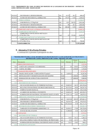 PERFIL "MEJORAMIENTO DEL CANAL DE RIEGO SAN FRANCISCO EN LA LOCALIDAD DE SAN FRANCISCO - DISTRITO DE
CASMA- PROVINCIA DE CASMA - REGION ANCASH”
Página 60
05.03.02 ENCOFRADO Y DESENCOFRADO m2 16.72 26.7 446.42
05.03.03 ACERO DE REFUERZO Fy=4200KG/CM2 kg 178.75 8.78 1,569.43
5 TOMA LATERAL 11,386.47
05.04.01 CONCRETO F'c=175 Kg/Cm2 m3 8.51 343.25 2,921.06
05.04.02 ENCOFRADO Y DESENCOFRADO m2 90 26.7 2,403.00
05.04.03 ACERO DE REFUERZO Fy=4200KG/CM2 kg 690.48 8.78 6,062.41
6 COMPUERTA METALICA (TOMAS LATERALES) 10,404.74
6 COMPUERTAS METALICAS 9,620.28
06.01.01
COMPUERTA CON PLANCHA METALICA
e=1/8"x0.50x1.25m. und 18 534.46 9,620.28
6 COMPUERTA METALICA (CAPTACION) 784.46
06.02.01
COMPUERTA CON PLANCHA METALICA DE
e=1/8"x3.00x1.25 m. und 1 784.46 784.46
COSTO DIRECTO 3,797,253.08
B . Alternativa Nº 02 a Precios Privados:
A continuación se presenta el presupuesto de obra:
"MEJORAMIENTO DEL CANAL DE RIEGO SAN FRANCISCO EN LA LOCALIDAD DE SAN FRANCISCO -
DISTRITO DE CASMA- PROVINCIA DE CASMA - REGION ANCASH”
Item Descripción Und. Metrado
Precio
(S/.) Parcial (S/.)
1 OBRAS PROVISIONALES 3,322.96
1.01 CASETA DE ALMACEN Y GUARDIANIA m2 16 110.81 1,772.96
1.02 CARTEL DE OBRA GLB 1 1,550.00 1,550.00
2 TRABAJOS PRELIMINARES 22,787.96
2.01 TRAZO, NIVELACION Y REPLANTEO *Canales* m 5,429.32 3 16,287.96
2.02 MOVILIZACION Y DESMOVILIZACION DE EQUIPOS GLB 1 1,500.00 1,500.00
2.03 DEMOLICION DE ESTRUCTURA EXISTENTE GLB 1 5,000.00 5,000.00
3 CANAL 4,990,686.82
3.01 MOVIMIENTO DE TIERRAS 2,388,815.68
03.01.01 EXCAVACION MANUAL EN TERRENO NATURAL m3 10,842.63 64.12 695,229.44
03.01.02 RELLENO CON MATERIAL DE PRESTAMO MANUAL m3 20,132.63 38.96 784,367.26
03.01.03 COMPACTACION MANUAL m2 12,614.25 18.25 230,210.06
03.01.04 ACARREO DE MATERIAL EXCEDENTE m3 10,842.63 44.54 482,930.74
03.01.05 ELIMINACION DE MATERIAL EXCEDENTE HASTA 30 MTS m3 13,011.16 15.07 196,078.18
3.02 OBRAS DE CONCRETO CANAL RECTANGULAR 2,218,969.40
03.02.01 CONCRETO F'c=175 Kg/Cm2 m3 2,615.24 343.25 897,681.13
03.02.02 ENCOFRADO Y DESENCOFRADO m2 14,216.35 26.7 379,576.55
03.02.03 ACERO DE REFUERZO Fy=4200KG/CM2 kg 107,256.46 8.78 941,711.72
3.03 REVOQUES ENLUCIDOS Y MOLDURAS 382,901.74
03.03.01 TARRAJEO EN INTERIORES (MORTERO 1:5) m2 18,426.51 17.84 328,728.94
03.03.02 JUNTAS DE DILATACION m 11,880.00 4.56 54,172.80
4 CAPTACION 8,755.67
4.01 MOVIMIENTO DE TIERRAS 1,940.33
04.01.01 EXCAVACION MANUAL EN TERRENO NATURAL m3 18.81 64.12 1,206.10
04.01.02 RELLENO COMPACTADO CON MATERIAL DE PRESTAMO m3 9.54 41.31 394.1
04.01.03 ELIMINACION DE MATERIAL EXCEDENTE HASTA 30 MTS m3 22.57 15.07 340.13
4.02 CONCRETO CAPTACION 5,955.45
 
