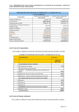 PERFIL "MEJORAMIENTO DEL CANAL DE RIEGO SAN FRANCISCO EN LA LOCALIDAD DE SAN FRANCISCO - DISTRITO DE
CASMA- PROVINCIA DE CASMA - REGION ANCASH”
Página 62
RESUMEN DE LOS COSTOS DE INVERSION DE LA ALTERNATIVA 02
CANAL DE RIEGO
INVERSION
COSTO TOTAL PRECIOS
PRIVADOS
COSTO TOTAL PRECIOS
SOCIALES
Estudio (3.00%) CD 152,901.79 138,987.73
Costo Directo 5,096,726.38 4,316,927.24
Infraestructura de Obra 5,080,851.38 4,303,481.12
Capacitación y Asistencia Técnica en
Aguas de riego
8,075.00 6,839.53
Impacto Ambiental 7,800.00 6,606.60
Gastos Generales 356,770.85 324,304.70
Utilidad 254,836.32 231,646.21
Sub Total 5,708,333.55 4,872,878.16
IGV 1,027,500.04 877,118.07
Total Ejecución 6,735,833.58 5,749,996.23
Supervisión(5%)CD 254,836.32 215,846.36
TOTAL PRESUPUESTO 7,143,571.69 6,104,830.32
4.6.2 Costo de la Capacitación
En el cuadro se indican los costos de inversión de este rubro a precios privados y sociales.
CUADRO Nº 12 COSTOS DE CAPACITACION – ALTERNATIVA Nº 01 Y 02
DESCRIPCION Costo (S/.)
PRECIOS
PRIVADOS
1 CONFORMACION DE COMITES
1.1 Conformación de comités 700
2 EVENTOS DE CAPACITACION
2.1
Modulo I. : - Demanda de Agua por cultivos: Distribución de
agua. 1400
2.2 Modulo II. Técnicas de riego a nivel de Parcelas 1400
2.3 Modulo III : - Formas y tipo de mantenimiento de un canal 1400
3 ELABORACIÓN DE MANUALES DE LOS CURSOS
3.1 Modulo I. 625
3.2 Modulo II. 625
3.3 Modulo III : 625
4 REPRODUCCION DE LOA MANUALES ( COPIAS)
4.1 Modulo I, II, III 1300
COSTO TOTAL 8075
4.6.3 Costo de Manejo Ambiental
En el cuadro se indican los costos de inversión de este rubro a precios privados y sociales.
 