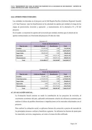 PERFIL "MEJORAMIENTO DEL CANAL DE RIEGO SAN FRANCISCO EN LA LOCALIDAD DE SAN FRANCISCO - DISTRITO DE
CASMA- PROVINCIA DE CASMA - REGION ANCASH”
Página 68
4.6.6 APORTE POR ENTIDADES
Las entidades involucradas en el proyecto son la Sub Región Pacifico (Gobierno Regional Ancash)
y JU San Francisco (por los beneficiarios) sé ha calculado los aportes por entidad a lo largo de las
etapas de preinversión, inversión y operación y mantenimiento, de la alternativa 01 y 02 del
proyecto.
En el cuadro se muestran los aportes de la inversión por entidad, mientras que el cálculo de los
aportes institucionales en el horizonte del proyecto (10 años de vida)
Alternativa 01
Fuente de financiamiento S/.
Tipo de costo Gobierno Regional Beneficiarios Total
Estudios 114,393.84 0.00 114,393.84
Total Ejecución 5,039,430.07 0.00 5,039,430.07
Supervisión 190,656.40 0.00 190,656.40
Operación 0.00 118,311.70 118,311.70
Mantenimiento 0.00 200,053.10 200,053.10
Total 5,344,480.32 318,364.80 5,662,845.12
Alternativa 02
Fuente de financiamiento S/.
Tipo de costo Gobierno Regional Beneficiarios Total
Estudios 152,901.79 0.00 152,901.79
Total Ejecuccion 6,735,833.58 0.00 6,735,833.58
Supervisión 254,836.32 0.00 254,836.32
Operación 0.00 118,311.70 118,311.70
Mantenimiento 0.00 222,270.20 222,270.20
Total 7,143,571.69 340,581.90 7,484,153.59
4.7. EVALUACIÓN SOCIAL.
La Evaluación Social consiste en medir la contribución de los proyectos de inversión, al
crecimiento económico del país, aplicando estrictamente criterios de eficiencia económica para
analizar el efecto de posibles distorsiones e imperfecciones en los mercados relacionados con el
proyecto.
Para realizar la evaluación social, se aplicaron factores de corrección a precios de mercado de
los principales recursos a utilizar y beneficios a generar. Se utilizaron los factores de ajuste para
los materiales, servicios, maquinarias, así como a la mano de obra calificada.
 