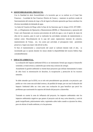 H. SOSTENIBILIDAD DEL PROYECTO.
Con la finalidad de darle Sostenibilidad a la inversión que se va realizar en el Canal San
Francisco – Localidad de San Francisco Distrito de Casma y mantener en perfecto estado de
funcionamiento del sistema de riego a fin de lograr la eficiente operación que busca satisfacer las
diversas necesidades de demanda de agua.
La Junta de Usuarios de Riego sobre la base de las funciones que le otorga el D.S. 057-2000 –
AG., y el Reglamento de Operación y Mantenimiento (ROM), el Mantenimiento y operación del
Canal, será financiado con recursos provenientes de tarifa de agua y con el aporte de mano de
obra de los usuarios, para lo cual se realizarán las actividades normales de mantenimiento a
realizar como: Descolmatación de la caja del canal, reparaciones menores de concreto,
mantenimiento de Tomas, etc.; los costos por actividad, el presupuesto total, permitirán
preservar y lograr una mejor vida útil de la obra.
Si bien el mantenimiento y conservación del canal se realizará durante todo el año, se
recomienda que se ejecute durante los meses donde la disponibilidad del recurso hídrico baja
considerablemente
I. IMPACTO AMBIENTAL.
La evaluación del impacto ambiental (EIA) es un instrumento formal que asegura el desarrollo
sostenido y evitará errores y catástrofes que serian muy costosos de corregir.
Actualmente la gestión ambiental se orienta hacia proyectos que utilizan intensamente la mano
de obra local, la minimización de desechos, la recuperación y protección de los recursos
naturales.
Se debe entender que la (EIA), no es solo otro procedimiento que precede a un proyecto, que
podría ser visto como una actividad costosa y de perdida de tiempo, por eso una Evaluación del
Impacto Ambiental debe ser vista como una evaluación de gran beneficio que prevé los
problemas que ocasionarán los aspectos del diseño del proyecto a desarrollar.
Teniendo en cuenta la zona de influencia del proyecto, los impactos ambientales más los
impactos ambientales negativos que genere el proyecto será de muy corta duración, y será de
grado insignificante, prácticamente nulos, registrados sobre todos cuando se ejecuten las obras,
pero sin afectar el medio ambiente, ni a las personas.
 