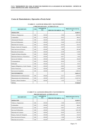 PERFIL "MEJORAMIENTO DEL CANAL DE RIEGO SAN FRANCISCO EN LA LOCALIDAD DE SAN FRANCISCO - DISTRITO DE
CASMA- PROVINCIA DE CASMA - REGION ANCASH”
Página 75
Costos de Mantenimiento y Operación a Precio Social
CUADRO 23 : GASTOS DE OPERACIÓN Y MANTENIMIENTO
A PRECIOS SOCIALES - ALTERNATIVA 01
DESCRIPCION UND
SUPERFICIE
(ha) PRECIO UNITARIO S/. / ha
PRESUPUESTO TOTAL
S/.
OPERACIÓN 10,209.71
Viáticos y Asignaciones Glb 624.60 3.286 2,052.44
Combustibles Glb 624.60 0.651 406.61
Alimentación Personal Glb 624.60 0.467 291.69
Servicios Profesionales Glb 624.60 5.638 3,521.49
Materiales de Consumo Glb 624.60 0.676 422.23
Pasajes y Gastos de Transporte Glb 624.60 0.507 316.67
Otros Servicios de Terceros Glb 624.60 1.588 991.86
Materiales de Escritorio Glb 624.60 0.189 118.05
Alquiler de Bienes Inmuebles Glb 624.60 0.056 34.98
Materiales Eléctricos y Electrónicos Glb 624.60 0.017 10.62
Servicio de Telefonía Glb 624.60 0.586 366.02
Correspondencia Glb 624.60 0.018 11.24
Publicidad Glb 624.60 0.111 69.33
Seguros Obligatorios y Accid. Transito Glb 624.60 0.093 58.09
Gastos Financieros Glb 624.60 0.056 34.98
Servicios de Consultoría Glb 624.60 2.407 1,503.41
MANTENIMIENTO 16,811.11
Mantenimiento de la Infraestructura Glb 624.60 5.217 3,258.54
Mejoramiento de la Infraestructura Glb 624.60 20.537 12,827.41
Equipos y Bienes Duraderos Glb 624.60 1.161 725.16
TOTAL 27,020.82
CUADRO Nº 24 : GASTOS DE OPERACIÓN Y MANTENIMIENTO
PRECIOS SOCIALES - ALTERNATIVA 02
DESCRIPCION UND
SUPERFICIE
(ha) PRECIO UNITARIO S/. / ha
PRESUPUESTO TOTAL
S/.
OPERACIÓN 10,209.71
Viáticos y Asignaciones Glb 624.60 3.286 2,052.44
Combustibles Glb 624.60 0.651 406.61
Alimentación Personal Glb 624.60 0.467 291.69
Servicios Profesionales Glb 624.60 5.638 3,521.49
Materiales de Consumo Glb 624.60 0.676 422.23
Pasajes y Gastos de Transporte Glb 624.60 0.507 316.67
Otros Servicios de Terceros Glb 624.60 1.588 991.86
Materiales de Escritorio Glb 624.60 0.189 118.05
 