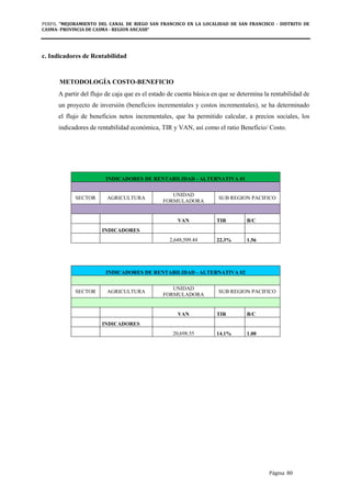 PERFIL "MEJORAMIENTO DEL CANAL DE RIEGO SAN FRANCISCO EN LA LOCALIDAD DE SAN FRANCISCO - DISTRITO DE
CASMA- PROVINCIA DE CASMA - REGION ANCASH”
Página 80
c. Indicadores de Rentabilidad
METODOLOGÍA COSTO-BENEFICIO
A partir del flujo de caja que es el estado de cuenta básica en que se determina la rentabilidad de
un proyecto de inversión (beneficios incrementales y costos incrementales), se ha determinado
el flujo de beneficios netos incrementales, que ha permitido calcular, a precios sociales, los
indicadores de rentabilidad económica, TIR y VAN, así como el ratio Beneficio/ Costo.
INDICADORES DE RENTABILIDAD - ALTERNATIVA 01
SECTOR AGRICULTURA
UNIDAD
FORMULADORA
SUB REGION PACIFICO
VAN TIR B/C
INDICADORES
2,648,509.44 22.3% 1.56
INDICADORES DE RENTABILIDAD - ALTERNATIVA 02
SECTOR AGRICULTURA
UNIDAD
FORMULADORA
SUB REGION PACIFICO
VAN TIR B/C
INDICADORES
20,698.55 14.1% 1.00
 