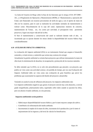 PERFIL "MEJORAMIENTO DEL CANAL DE RIEGO SAN FRANCISCO EN LA LOCALIDAD DE SAN FRANCISCO - DISTRITO DE
CASMA- PROVINCIA DE CASMA - REGION ANCASH”
Página 84
La Junta de Usuarios de Riego sobre la base de las funciones que le otorga el D.S. 057-2000 –
AG., y el Reglamento de Operación y Mantenimiento (ROM), el Mantenimiento y operación del
Canal, será financiado con recursos provenientes de tarifa de agua y con el aporte de mano de
obra de los usuarios, para lo cual se realizarán las actividades normales de mantenimiento a
realizar como: Descolmatación de la caja del canal, reparaciones menores de concreto,
mantenimiento de Tomas, etc.; los costos por actividad, el presupuesto total, permitirán
preservar y lograr una mejor vida útil de la obra.
Si bien el mantenimiento y conservación del canal se realizará durante todo el año, se
recomienda que se ejecute durante los meses donde la disponibilidad del recurso hídrico baja
considerablemente
4.10 ANÁLISIS DE IMPACTO AMBIENTAL
La evaluación del impacto ambiental (EIA) es un instrumento formal que asegura el desarrollo
sostenido y evitará errores y catástrofes que serian muy costosos de corregir.
Actualmente la gestión ambiental se orienta hacia proyectos que utilizan intensamente la mano de
obra local, la minimización de desechos, la recuperación y protección de los recursos naturales.
Se debe entender que la (EIA), no es solo otro procedimiento que precede a un proyecto, que
podría ser visto como una actividad costosa y de perdida de tiempo, por eso una Evaluación del
Impacto Ambiental debe ser vista como una evaluación de gran beneficio que prevé los
problemas que ocasionarán los aspectos del diseño del proyecto a desarrollar.
Teniendo en cuenta la zona de influencia del proyecto, los impactos ambientales más
Los impactos ambientales negativos que genere el proyecto será de muy corta duración, y será de
grado insignificante, prácticamente nulos, registrados sobre todos cuando se ejecuten las obras,
pero sin afectar el medio ambiente, ni a las personas.
Impactos ambientales serán positivos
• Habrá mayor disponibilidad del recurso hídrico y por lo tanto mayores campos de cultivo.
• Contribuirá a la reforestación del medio ambiente.
• Incrementará el empleo de la mano de obra, incremento de la producción y por lo tanto el
mejoramiento de los ingresos y del nivel de vida de los beneficiarios.
 