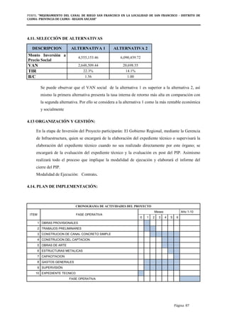 PERFIL "MEJORAMIENTO DEL CANAL DE RIEGO SAN FRANCISCO EN LA LOCALIDAD DE SAN FRANCISCO - DISTRITO DE
CASMA- PROVINCIA DE CASMA - REGION ANCASH”
Página 87
4.11. SELECCIÓN DE ALTERNATIVAS
DESCRIPCION ALTERNATIVA 1 ALTERNATIVA 2
Monto Inversión a
Precio Social
4,555,153.46 6,090,439.72
VAN 2,648,509.44 20,698.55
TIR 22.3% 14.1%
B/C 1.56 1.00
Se puede observar que el VAN social de la alternativa 1 es superior a la alternativa 2, así
mismo la primera alternativa presenta la tasa interna de retorno más alta en comparación con
la segunda alternativa. Por ello se considera a la alternativa 1 como la más rentable económica
y socialmente
4.13 ORGANIZACIÓN Y GESTIÓN:
En la etapa de Inversión del Proyecto participarán: El Gobierno Regional, mediante la Gerencia
de Infraestructura, quien se encargará de la elaboración del expediente técnico o supervisará la
elaboración del expediente técnico cuando no sea realizado directamente por este órgano; se
encargará de la evaluación del expediente técnico y la evaluación ex post del PIP. Asimismo
realizará todo el proceso que implique la modalidad de ejecución y elaborará el informe del
cierre del PIP.
Modalidad de Ejecución: Contrato.
4.14. PLAN DE IMPLEMENTACIÓN:
CRONOGRAMA DE ACTIVIDADES DEL PROYECTO
ITEM FASE OPERATIVA
Meses Año 1-10
0 1 2 3 4 5 6
1 OBRAS PROVISIONALES
2 TRABAJOS PRELIMINARES
3 CONSTRUCION DE CANAL CONCRETO SIMPLE
4 CONSTRUCION DEL CAPTACION
5 OBRAS DE ARTE
6 ESTRUCTURAS METALICAS
7 CAPACITACION
8 GASTOS GENERALES
9 SUPERVISIÓN
10 EXPEDIENTE TECNICO
FASE OPERATIVA
 