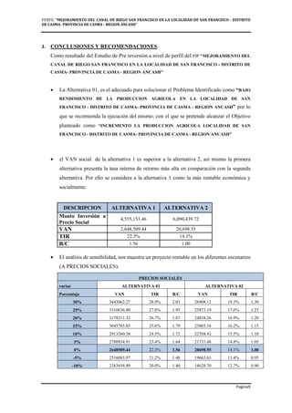 PERFIL "MEJORAMIENTO DEL CANAL DE RIEGO SAN FRANCISCO EN LA LOCALIDAD DE SAN FRANCISCO - DISTRITO
DE CASMA- PROVINCIA DE CASMA - REGION ANCASH”
Pagina9
J. CONCLUSIONES Y RECOMENDACIONES.
Como resultado del Estudio de Pre inversión a nivel de perfil del PIP "MEJORAMIENTO DEL
CANAL DE RIEGO SAN FRANCISCO EN LA LOCALIDAD DE SAN FRANCISCO - DISTRITO DE
CASMA- PROVINCIA DE CASMA - REGION ANCASH”
• La Alternativa 01, es el adecuado para solucionar el Problema Identificado como “BAJO
RENDIMIENTO DE LA PRODUCCION AGRICOLA EN LA LOCALIDAD DE SAN
FRANCISCO - DISTRITO DE CASMA- PROVINCIA DE CASMA - REGION ANCASH” por lo
que se recomienda la ejecución del mismo; con el que se pretende alcanzar el Objetivo
planteado como “INCREMENTO LA PRODUCCION AGRICOLA LOCALIDAD DE SAN
FRANCISCO - DISTRITO DE CASMA- PROVINCIA DE CASMA - REGION ANCASH”
• el VAN social de la alternativa 1 es superior a la alternativa 2, así mismo la primera
alternativa presenta la tasa interna de retorno más alta en comparación con la segunda
alternativa. Por ello se considera a la alternativa 1 como la más rentable económica y
socialmente.
DESCRIPCION ALTERNATIVA 1 ALTERNATIVA 2
Monto Inversión a
Precio Social
4,555,153.46 6,090,439.72
VAN 2,648,509.44 20,698.55
TIR 22.3% 14.1%
B/C 1.56 1.00
• El análisis de sensibilidad, nos muestra un proyecto rentable en los diferentes escenarios
(A PRECIOS SOCIALES):
PRECIOS SOCIALES
variac ALTERNATIVA 01 ALTERNATIVA 02
Porcentaje VAN TIR B/C VAN TIR B/C
30% 3443062.27 28.9% 2.03 26908.12 18.3% 1.30
25% 3310636.80 27.8% 1.95 25873.19 17.6% 1.25
20% 3178211.32 26.7% 1.87 24838.26 16.9% 1.20
15% 3045785.85 25.6% 1.79 23803.34 16.2% 1.15
10% 2913360.38 24.5% 1.72 22768.41 15.5% 1.10
5% 2780934.91 23.4% 1.64 21733.48 14.8% 1.05
0% 2648509.44 22.3% 1.56 20698.55 14.1% 1.00
-5% 2516083.97 21.2% 1.48 19663.63 13.4% 0.95
-10% 2383658.49 20.0% 1.40 18628.70 12.7% 0.90
 