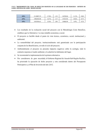 PERFIL "MEJORAMIENTO DEL CANAL DE RIEGO SAN FRANCISCO EN LA LOCALIDAD DE SAN FRANCISCO - DISTRITO DE
CASMA- PROVINCIA DE CASMA - REGION ANCASH”
GOBIERNO REGIONAL DE ANCASH Página 93
-20% 2118807.55 17.8% 1.25 16558.84 11.3% 0.80
-25% 1986382.08 16.7% 1.17 15523.92 10.6% 0.75
-30% 1853956.61 15.6% 1.09 14488.99 9.9% 0.70
• Los resultados de la evaluación social del proyecto con la Metodología Costo Beneficio,
establece que la Alternativa 1 es mas rentable economiza y social.
• El proyecto es factible desde el punto de vista técnico, económico, social, institucional y
ambiental.
• La sostenibilidad del proyecto, institucionalmente está garantizada con la participación
conjunta de los Beneficiarios, en todo el ciclo del proyecto.
• Ambientalmente el proyecto no presenta impactos negativos sobre la ecología, todo lo
contrario mejorara el medio ambiente y la salud de los habitantes del lugar.
• Se recomienda la implementación de la primera alternativa.
• Por considerarse de gran necesidad, el Gobierno Regional de Ancash-Sub Región Pacifico,
ha priorizado la ejecución de dicho proyecto y esta considerado dentro del Presupuesto
Participativo y el Plan de Inversión del año 2,012.
 
