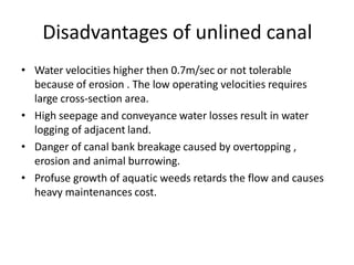 Disadvantages of unlined canal
• Water velocities higher then 0.7m/sec or not tolerable
because of erosion . The low operating velocities requires
large cross-section area.
• High seepage and conveyance water losses result in water
logging of adjacent land.
• Danger of canal bank breakage caused by overtopping ,
erosion and animal burrowing.
• Profuse growth of aquatic weeds retards the flow and causes
heavy maintenances cost.
 
