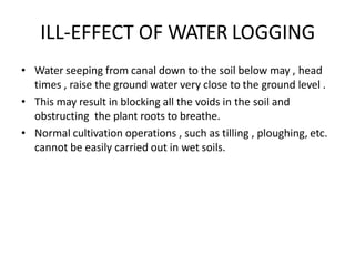 ILL-EFFECT OF WATER LOGGING
• Water seeping from canal down to the soil below may , head
times , raise the ground water very close to the ground level .
• This may result in blocking all the voids in the soil and
obstructing the plant roots to breathe.
• Normal cultivation operations , such as tilling , ploughing, etc.
cannot be easily carried out in wet soils.
 