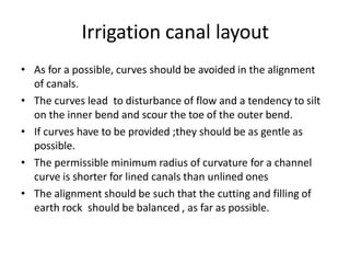 Irrigation canal layout
• As for a possible, curves should be avoided in the alignment
of canals.
• The curves lead to disturbance of flow and a tendency to silt
on the inner bend and scour the toe of the outer bend.
• If curves have to be provided ;they should be as gentle as
possible.
• The permissible minimum radius of curvature for a channel
curve is shorter for lined canals than unlined ones
• The alignment should be such that the cutting and filling of
earth rock should be balanced , as far as possible.
 