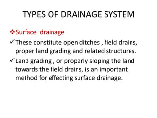 TYPES OF DRAINAGE SYSTEM
Surface drainage
These constitute open ditches , field drains,
proper land grading and related structures.
Land grading , or properly sloping the land
towards the field drains, is an important
method for effecting surface drainage.
 