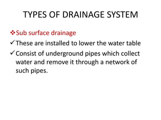 TYPES OF DRAINAGE SYSTEM
Sub surface drainage
These are installed to lower the water table
Consist of underground pipes which collect
water and remove it through a network of
such pipes.
 