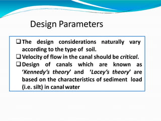 Design Parameters
The design considerations naturally vary
according to the type of soil.
Velocity of flow in the canal should be critical.
Design of canals which are known as
‘Kennedy’s theory’ and ‘Lacey’s theory’ are
based on the characteristics of sediment load
(i.e. silt) in canalwater
 