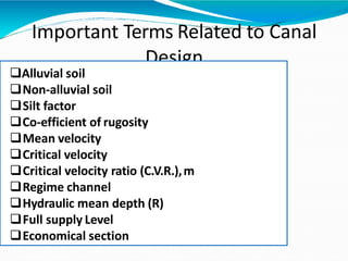 Important Terms Related to Canal
Design
Alluvial soil
Non-alluvial soil
Silt factor
Co-efficient of rugosity
Mean velocity
Critical velocity
Critical velocity ratio (C.V.R.),m
Regime channel
Hydraulic mean depth (R)
Full supply Level
Economical section
 