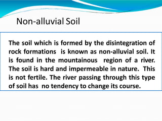 Non-alluvial Soil
The soil which is formed by the disintegration of
rock formations is known as non-alluvial soil. It
is found in the mountainous region of a river.
The soil is hard and impermeable in nature. This
is not fertile. The river passing through this type
of soil has no tendency to change its course.
 