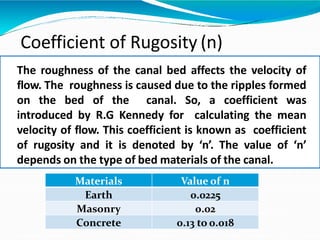 Coefficient of Rugosity (n)
The roughness of the canal bed affects the velocity of
flow. The roughness is caused due to the ripples formed
on the bed of the canal. So, a coefficient was
introduced by R.G Kennedy for calculating the mean
velocity of flow. This coefficient is known as coefficient
of rugosity and it is denoted by ‘n’. The value of ‘n’
depends on the type of bed materials of the canal.
Materials Value of n
Earth 0.0225
Masonry 0.02
Concrete 0.13 to 0.018
 