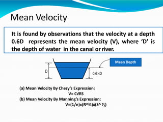D
0.6 D
Mean Velocity
It is found by observations that the velocity at a depth
0.6D represents the mean velocity (V), where ‘D’ is
the depth of water in the canal orriver.
(a) Mean Velocity By Chezy’s Expression:
V= C√RS
(b) Mean Velocity By Manning’s Expression:
V=(1/n)x(R^⅔)x(S^ ⅟₂)
Mean Depth
 