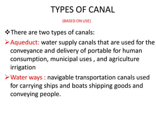 TYPES OF CANAL
(BASED ON USE)
There are two types of canals:
Aqueduct: water supply canals that are used for the
conveyance and delivery of portable for human
consumption, municipal uses , and agriculture
irrigation
Water ways : navigable transportation canals used
for carrying ships and boats shipping goods and
conveying people.
 