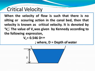 Critical Velocity
When the velocity of flow is such that there is no
silting or scouring action in the canal bed, then that
velocity is known as critical velocity. It is denoted by
‘Vo’. The value of Vowas given by Kennedy according to
the following expression,
Vo= 0.546 D0.64
; where, D = Depth of water
D
 