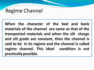 Regime Channel
When the character of the bed and bank
materials of the channel are same as that of the
transported materials and when the silt charge
and silt grade are constant, then the channel is
said to be in its regime and the channel is called
regime channel. This ideal condition is not
practicallypossible.
 
