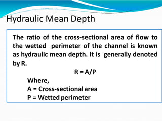 Hydraulic Mean Depth
The ratio of the cross-sectional area of flow to
the wetted perimeter of the channel is known
as hydraulic mean depth. It is generally denoted
by R.
R = A/P
Where,
A = Cross-sectionalarea
P = Wettedperimeter
 