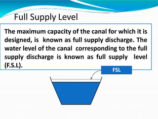 Full Supply Level
The maximum capacity of the canal for which it is
designed, is known as full supply discharge. The
water level of the canal corresponding to the full
supply discharge is known as full supply level
(F.S.L).
FSL
 