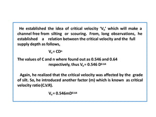 He established the idea of critical velocity ‘Vo’ which will make a
channel free from silting or scouring. From, long observations, he
established a relation between the critical velocity and the full
supply depth as follows,
Vo= CDn
The values of C and n where found out as 0.546 and 0.64
respectively, thus Vo= 0.546 D0.64
Again, he realized that the critical velocity was affected by the grade
of silt. So, he introduced another factor (m) which is known as critical
velocity ratio(C.V.R).
Vo= 0.546mD0.64
 