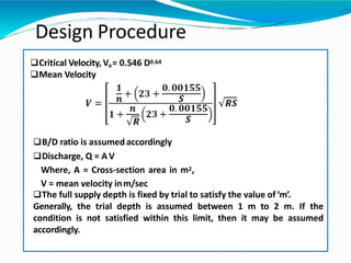 Critical Velocity, Vo= 0.546 D0.64
Mean Velocity
B/D ratio is assumedaccordingly
Discharge, Q = AV
Where, A = Cross-section area in m2,
V = mean velocity inm/sec
The full supply depth is fixed by trial to satisfy the value of‘m’.
Generally, the trial depth is assumed between 1 m to 2 m. If the
condition is not satisfied within this limit, then it may be assumed
accordingly.
Design Procedure
 