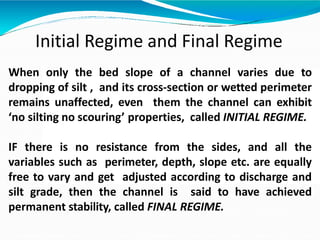Initial Regime and Final Regime
When only the bed slope of a channel varies due to
dropping of silt , and its cross-section or wetted perimeter
remains unaffected, even them the channel can exhibit
‘no silting no scouring’ properties, called INITIAL REGIME.
IF there is no resistance from the sides, and all the
variables such as perimeter, depth, slope etc. are equally
free to vary and get adjusted according to discharge and
silt grade, then the channel is said to have achieved
permanent stability, called FINAL REGIME.
 