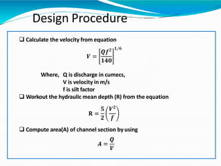 Design Procedure
 Calculate the velocity from equation
Where, Q is discharge in cumecs,
V is velocity in m/s
f is silt factor
 Workout the hydraulic mean depth (R) from the equation
 Compute area(A) of channel section by using
 