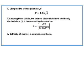  Compute the wetted perimeter, P
Knowing these values, the channel section is known; and finally
the bed slope (S) is determined by the equation
 B/D ratio of channel is assumed accordingly.
 