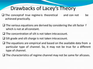 Drawbacks of Lacey’s Theory
 The conceptof true regimeis theoretical and con not be
achieved practically.
 The various equations are derived by considering the silt factor f
which is not at allconstant.
 The concentration of silt is not taken intoaccount.
 Silt grade and silt charge is not taken intoaccount.
 The equations are empirical and based on the available data from a
particular type of channel. So, it may not be true for a different
type of channel.
 The characteristics of regime channel may not be same for allcases.
 
