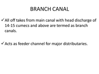 BRANCH CANAL
All off takes from main canal with head discharge of
14-15 cumecs and above are termed as branch
canals.
Acts as feeder channel for major distributaries.
 