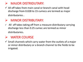  MAJOR DISTRIDUTARY:
 All off takes from main canal or branch canal with head
discharge from 0.028 to 15 cumecs are termed as major
distributaries .
 MINOR DISTRIBUTARY:
 All off takes taking off from a measure distributary carrying
discharge less than 0.25 cumec are termed as minor
distributaries.
 WATER COURSE
 Small channels which carry water from the outlets of a major
or minor distributary or a branch channel to the fields to be
irrigated.
 